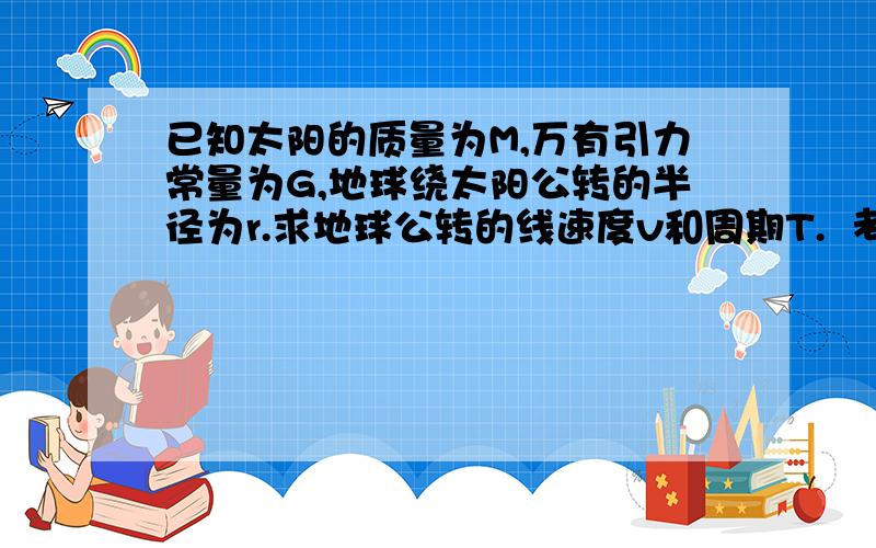 已知太阳的质量为M,万有引力常量为G,地球绕太阳公转的半径为r.求地球公转的线速度v和周期T.  考试中,...已知太阳的质量为M,万有引力常量为G,地球绕太阳公转的半径为r.求地球公转的线速度v