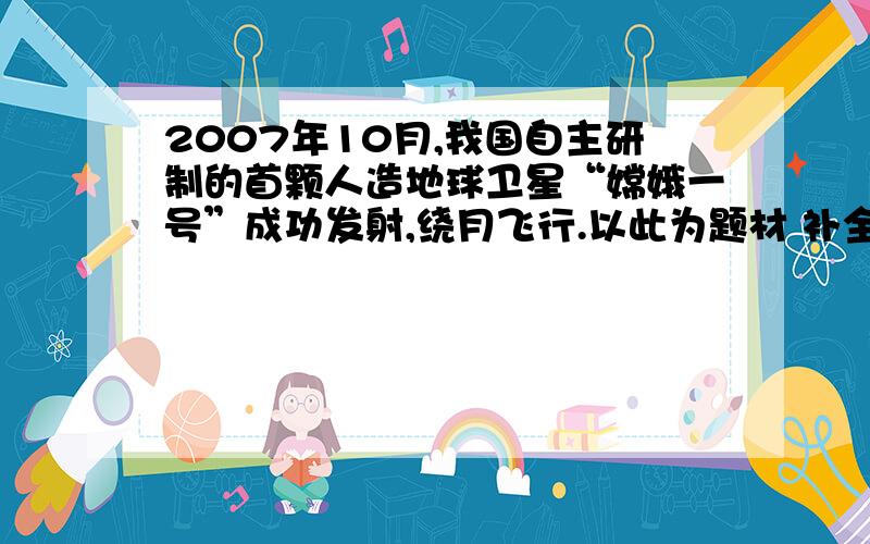 2007年10月,我国自主研制的首颗人造地球卫星“嫦娥一号”成功发射,绕月飞行.以此为题材 补全下面这副对0 - 离问题结束还有 14 天 23 小时 首颗人造地球卫星“嫦娥一号”成功发射,绕月飞行.