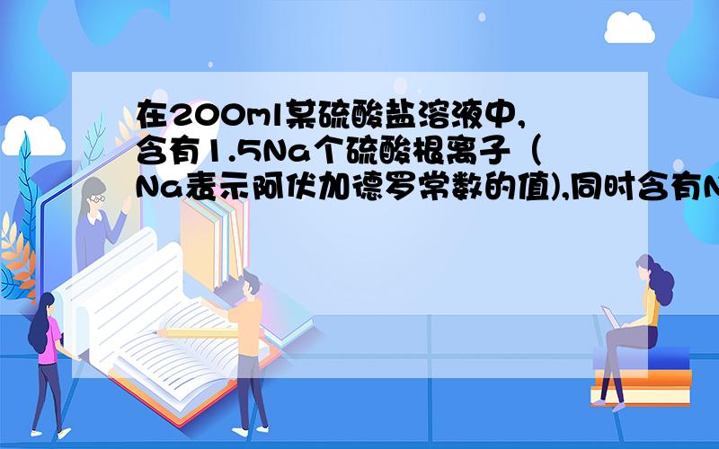 在200ml某硫酸盐溶液中,含有1.5Na个硫酸根离子（Na表示阿伏加德罗常数的值),同时含有Na个金属离子.则该硫酸盐的物质的量的浓度为 可以简单的设该溶液浓度为c,该物质分子式为Mx(SO4)y,则M离子