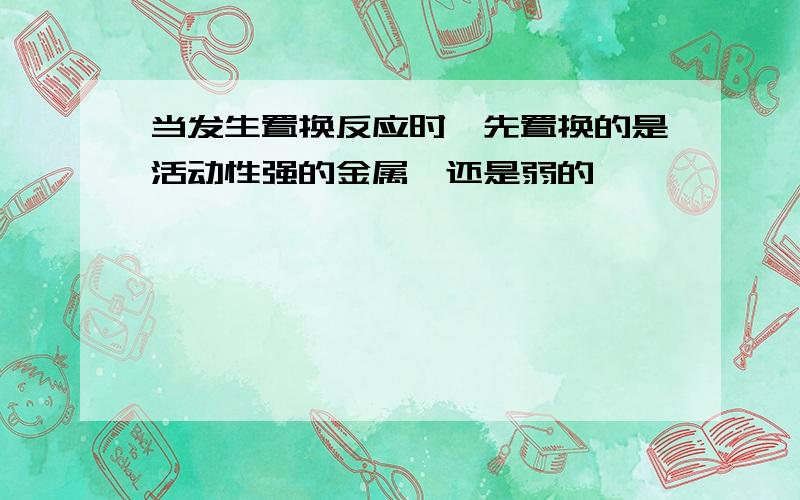 当发生置换反应时,先置换的是活动性强的金属,还是弱的