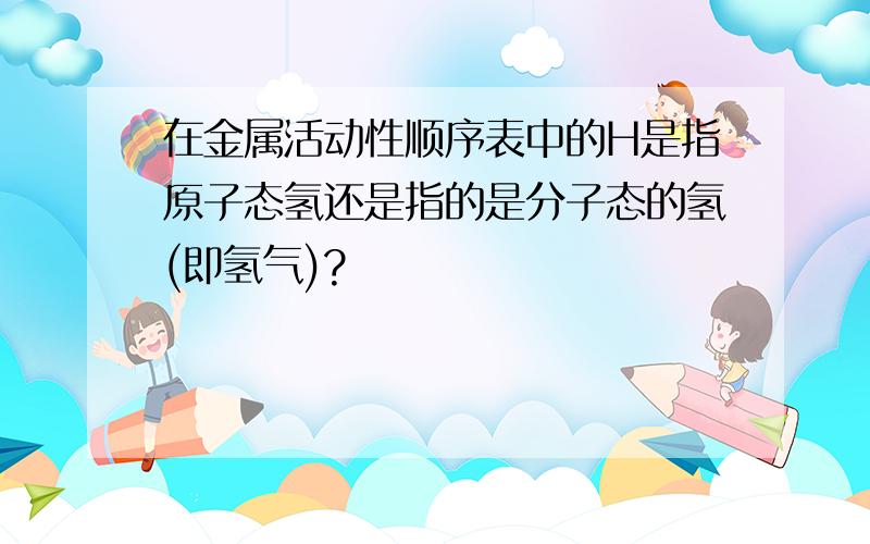 在金属活动性顺序表中的H是指原子态氢还是指的是分子态的氢(即氢气)?