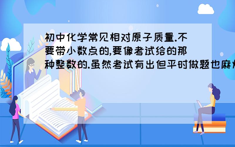 初中化学常见相对原子质量.不要带小数点的,要像考试给的那种整数的.虽然考试有出但平时做题也麻烦……发全一点谢谢.