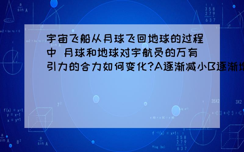 宇宙飞船从月球飞回地球的过程中 月球和地球对宇航员的万有引力的合力如何变化?A逐渐减小B逐渐增大C先减小后增大D先增大后减小给个理由