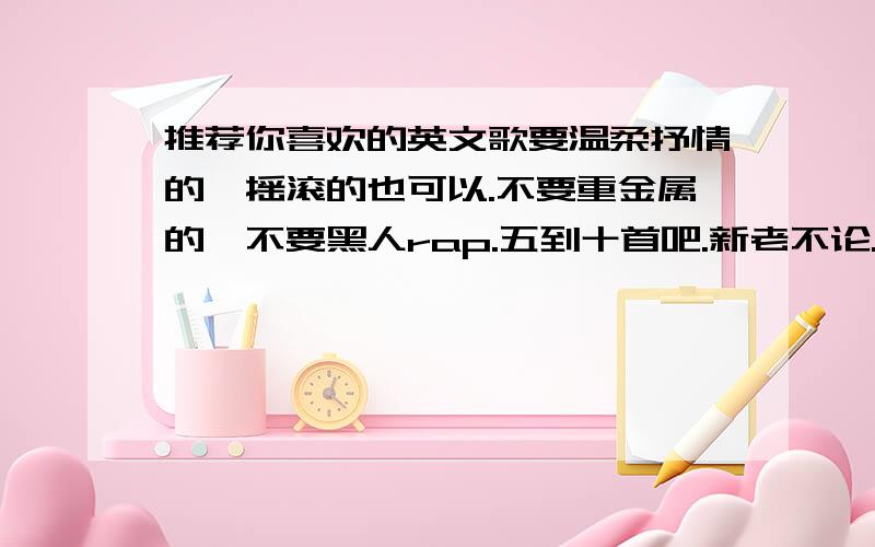 推荐你喜欢的英文歌要温柔抒情的,摇滚的也可以.不要重金属的,不要黑人rap.五到十首吧.新老不论.