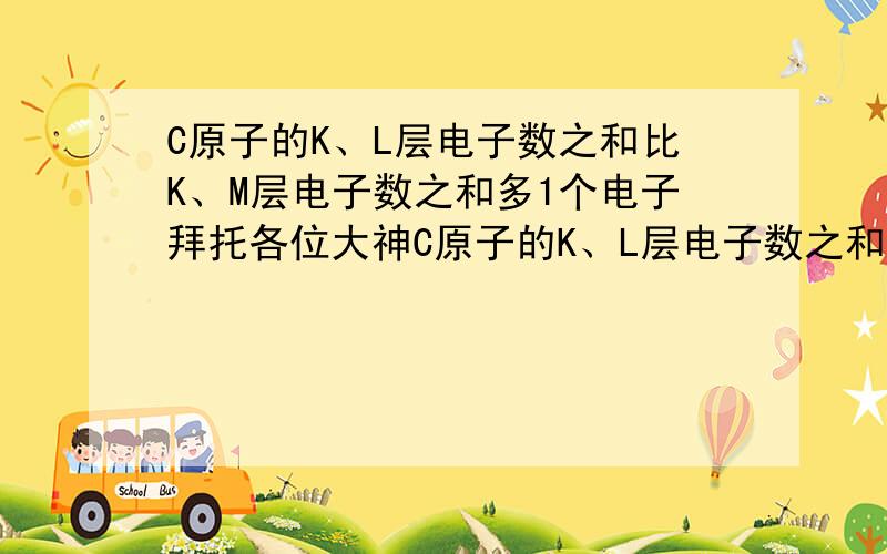 C原子的K、L层电子数之和比K、M层电子数之和多1个电子拜托各位大神C原子的K、L层电子数之和比K、M层电子数之和多1个电子,C是什么?