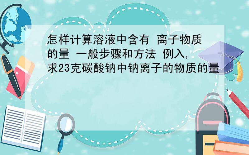 怎样计算溶液中含有 离子物质的量 一般步骤和方法 例入,求23克碳酸钠中钠离子的物质的量