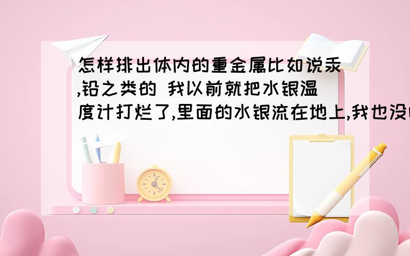 怎样排出体内的重金属比如说汞,铅之类的 我以前就把水银温度计打烂了,里面的水银流在地上,我也没咋管它,过几天就发现没了（蒸发了）,汗...去医院应该查什么项目能知道体内的汞含量 这