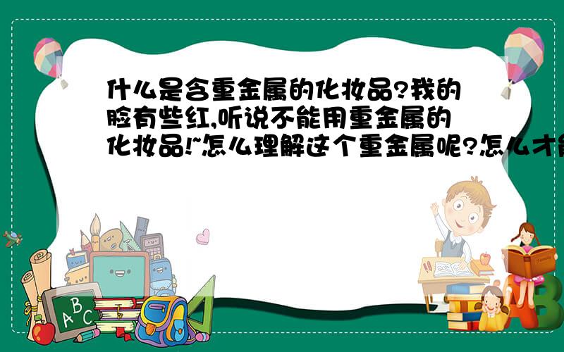 什么是含重金属的化妆品?我的脸有些红,听说不能用重金属的化妆品!~怎么理解这个重金属呢?怎么才能知道化妆品中含不含什么重金属的?什么牌子是不含这些的呢?