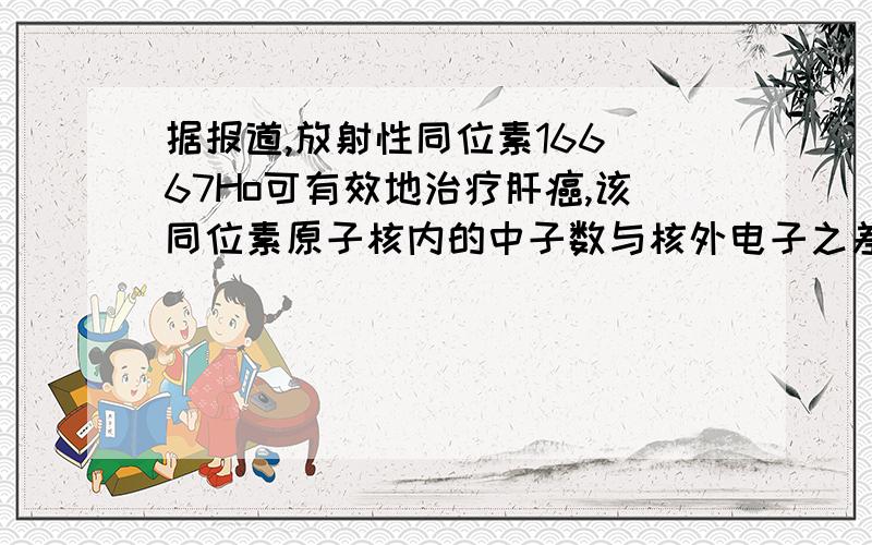 据报道,放射性同位素166 67Ho可有效地治疗肝癌,该同位素原子核内的中子数与核外电子之差为多少?