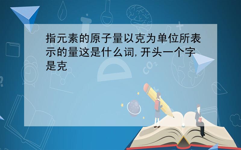 指元素的原子量以克为单位所表示的量这是什么词,开头一个字是克