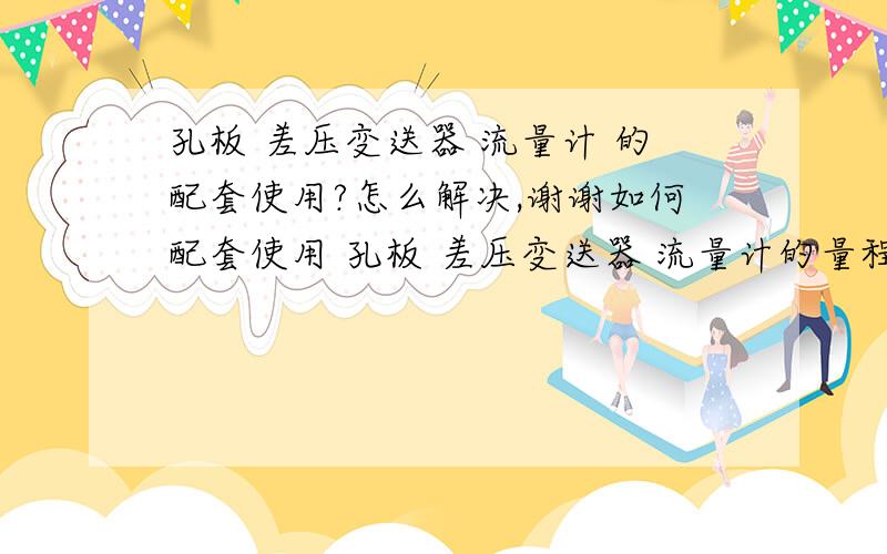 孔板 差压变送器 流量计 的配套使用?怎么解决,谢谢如何配套使用 孔板 差压变送器 流量计的量程设定 ,使得测量准确