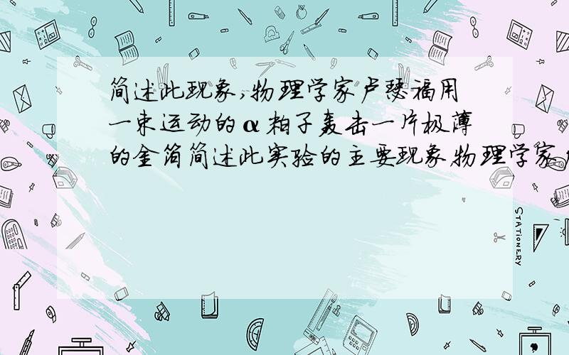 简述此现象,物理学家卢瑟福用一束运动的α粒子轰击一片极薄的金箔简述此实验的主要现象，物理学家卢瑟福用一束运动的α粒子轰击一片极薄的金箔，取得了惊人的发现