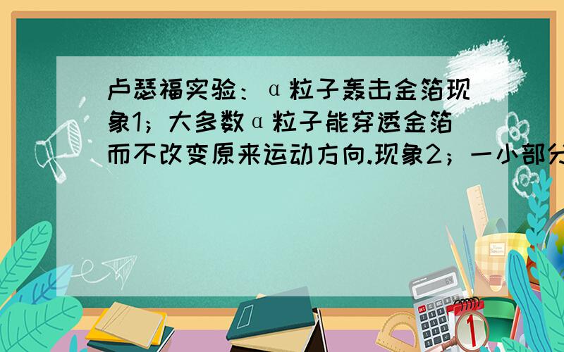 卢瑟福实验：α粒子轰击金箔现象1；大多数α粒子能穿透金箔而不改变原来运动方向.现象2；一小部分α粒子改变原来的运动方向现象3；少数α粒子被弹了回来请你根据原子结构认识,分析以上