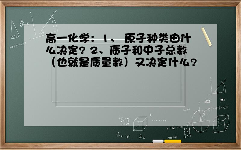 高一化学：1、 原子种类由什么决定? 2、质子和中子总数（也就是质量数）又决定什么?