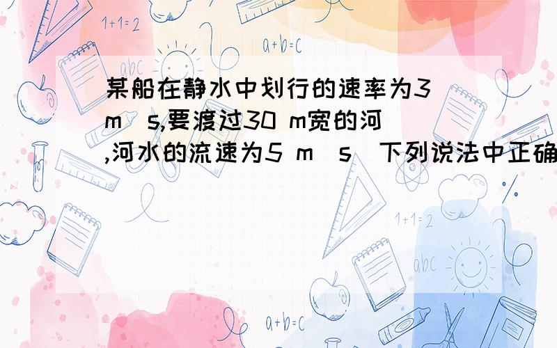 某船在静水中划行的速率为3 m／s,要渡过30 m宽的河,河水的流速为5 m／s．下列说法中正确的是：（ ）A．该船不可能沿垂直于河岸的航线抵达对岸B．该船渡河的最小速率是4 m／sC．该船渡河所