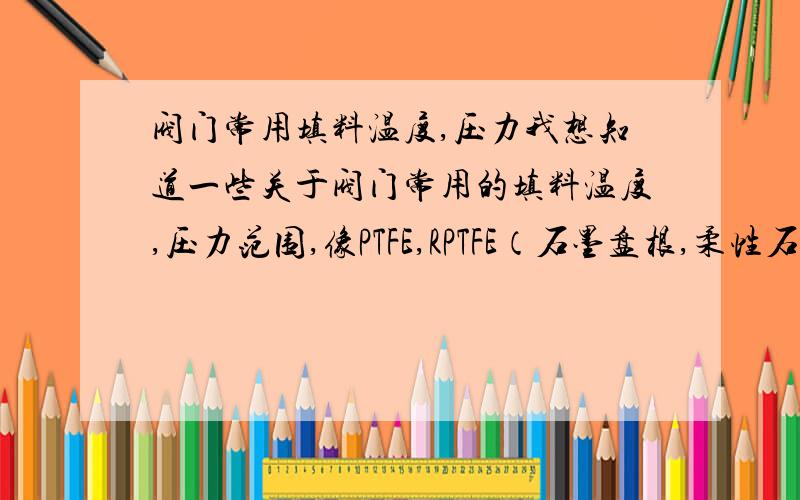 阀门常用填料温度,压力我想知道一些关于阀门常用的填料温度,压力范围,像PTFE,RPTFE（石墨盘根,柔性石墨这俩什么区别?）金属垫片等等,不太懂,求教!