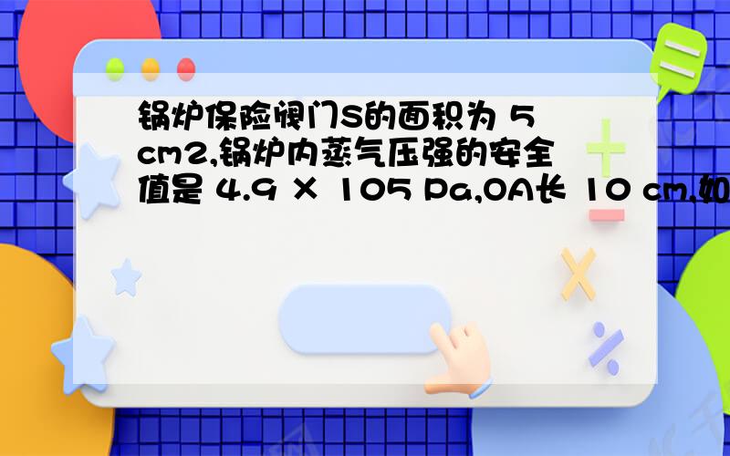 锅炉保险阀门S的面积为 5 cm2,锅炉内蒸气压强的安全值是 4.9 × 105 Pa,OA长 10 cm,如果用一个重 49 N的重锤挂在B处,求：⑴为保证锅炉安全,重锤挂的位置离O点的距离.⑵若重锤挂在离支点30cm,为保