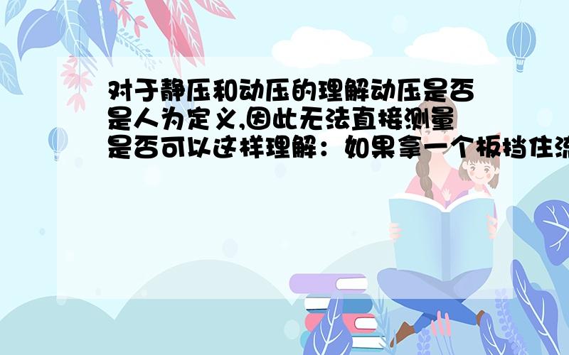 对于静压和动压的理解动压是否是人为定义,因此无法直接测量是否可以这样理解：如果拿一个板挡住流体 这时板所受压力大于图中所设的P,也就是静压,因为板是静止的,而流体是运动的.当板