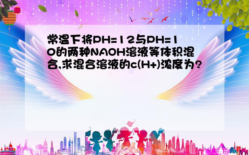 常温下将PH=12与PH=10的两种NAOH溶液等体积混合,求混合溶液的c(H+)浓度为?