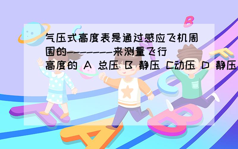 气压式高度表是通过感应飞机周围的-------来测量飞行高度的 A 总压 B 静压 C动压 D 静压和动压根据大气压力随距海平面高度而逐渐衰减的函数关系，通过测量大气静压间接测量飞行高度的仪