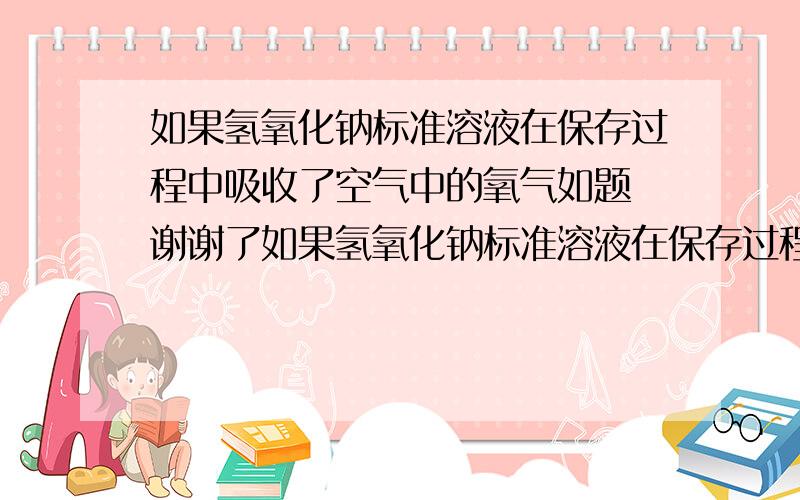 如果氢氧化钠标准溶液在保存过程中吸收了空气中的氧气如题 谢谢了如果氢氧化钠标准溶液在保存过程中吸收了空气中的氧气,用该标准滴定HCL以甲基橙为指示剂,用氢氧化钠溶液原来的浓度