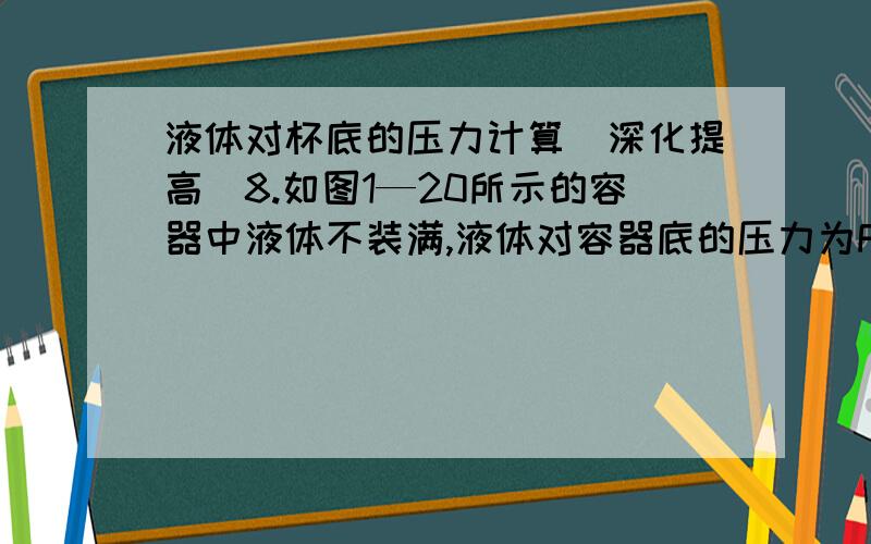 液体对杯底的压力计算[深化提高]8.如图1—20所示的容器中液体不装满,液体对容器底的压力为F1,若把容器倒置,液体对容器底的压力为F2,则( )A.F1＝F2 B.F1F2 D.无法确定9.上题中,液体对容器底的压