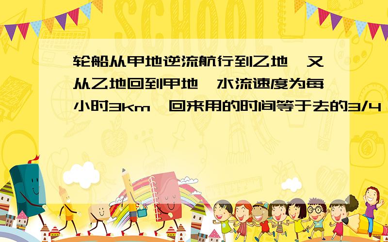 轮船从甲地逆流航行到乙地,又从乙地回到甲地,水流速度为每小时3km,回来用的时间等于去的3/4,求静水速