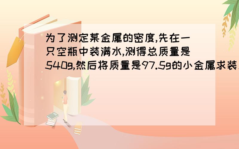 为了测定某金属的密度,先在一只空瓶中装满水,测得总质量是540g,然后将质量是97.5g的小金属求装入瓶内,溢出一部分水后,再测其总质量为625g,求这种金属求的密度、