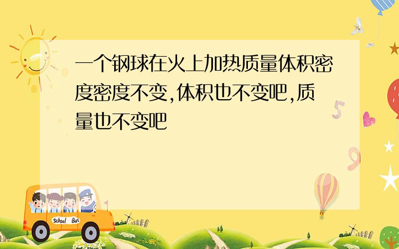 一个钢球在火上加热质量体积密度密度不变,体积也不变吧,质量也不变吧