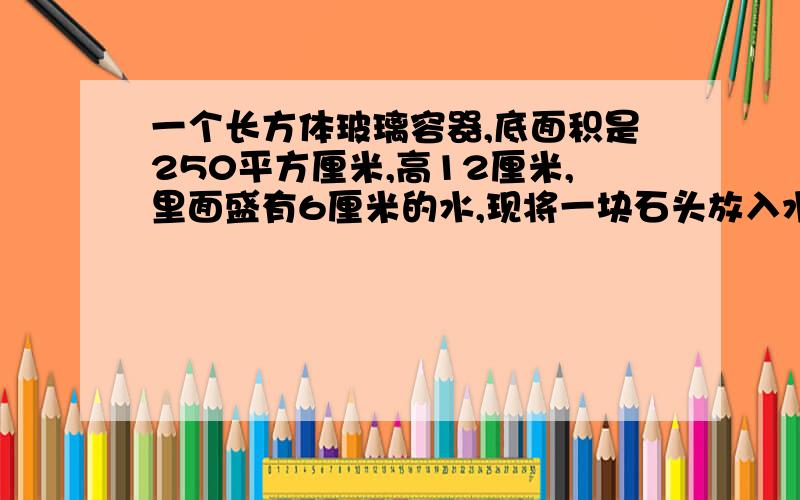 一个长方体玻璃容器,底面积是250平方厘米,高12厘米,里面盛有6厘米的水,现将一块石头放入水中,水面上升4厘米,这块石头的体积是多少立方厘米?