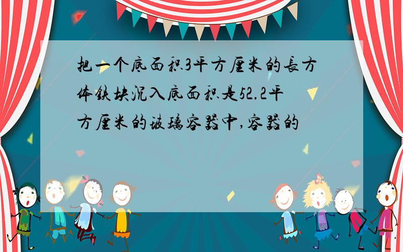 把一个底面积3平方厘米的长方体铁块沉入底面积是52.2平方厘米的玻璃容器中,容器的