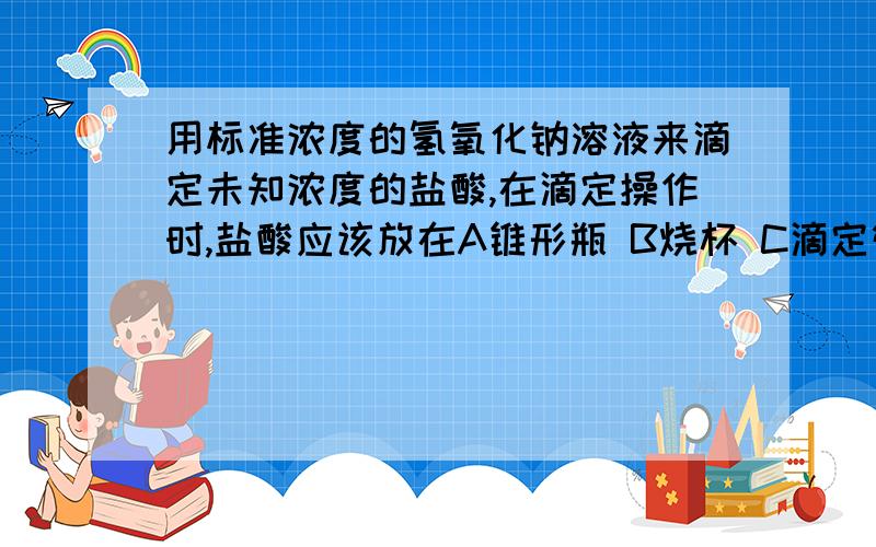 用标准浓度的氢氧化钠溶液来滴定未知浓度的盐酸,在滴定操作时,盐酸应该放在A锥形瓶 B烧杯 C滴定管 D量筒