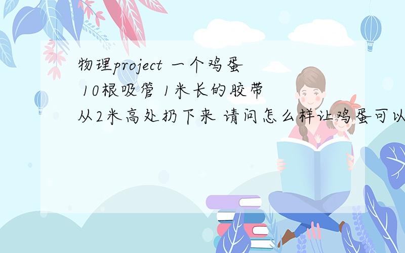 物理project 一个鸡蛋 10根吸管 1米长的胶带 从2米高处扔下来 请问怎么样让鸡蛋可以不碎?如果可以不用胶带 或者 从更高处扔下来不碎 更好~：）