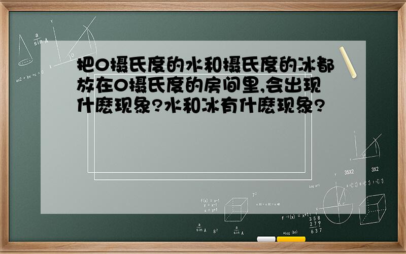 把0摄氏度的水和摄氏度的冰都放在0摄氏度的房间里,会出现什麽现象?水和冰有什麽现象?