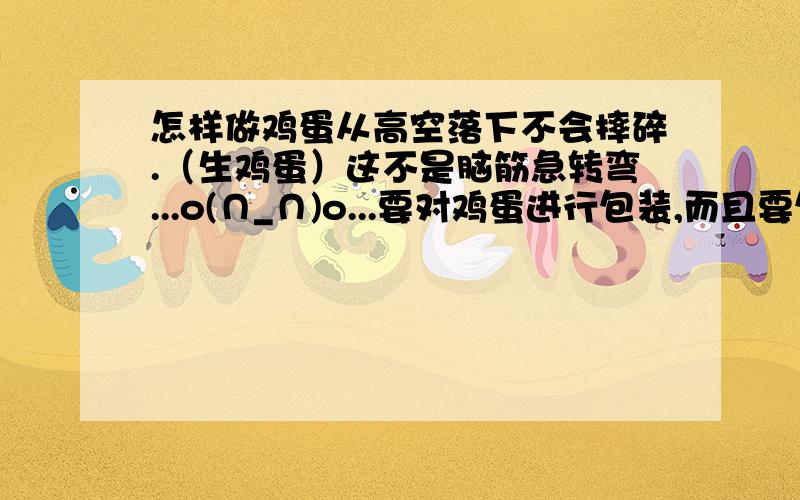 怎样做鸡蛋从高空落下不会摔碎.（生鸡蛋）这不是脑筋急转弯...o(∩_∩)o...要对鸡蛋进行包装,而且要包装的很漂亮..要从楼上落下（高空）...o(∩_∩)o...简洁,明了,方法好!谢谢!