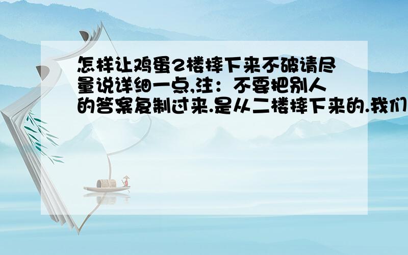 怎样让鸡蛋2楼摔下来不破请尽量说详细一点,注：不要把别人的答案复制过来.是从二楼摔下来的.我们是要扔到地上的.是我们学校提供的鸡蛋,不能煮熟.