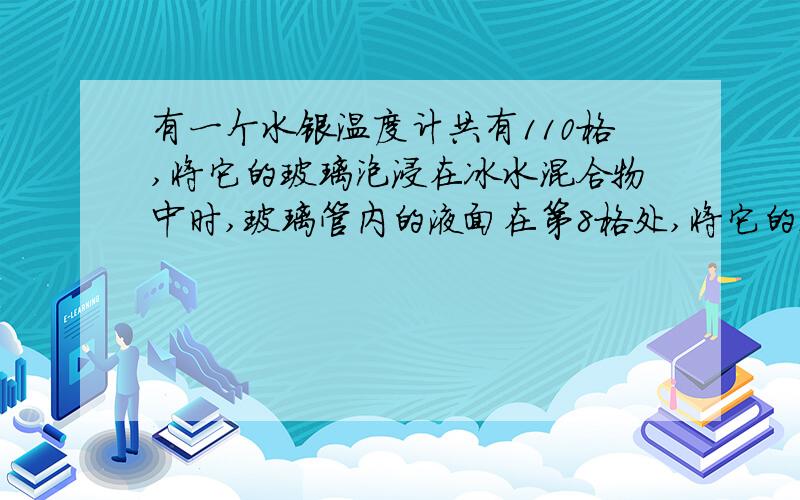 有一个水银温度计共有110格,将它的玻璃泡浸在冰水混合物中时,玻璃管内的液面在第8格处,将它的玻璃泡浸在沸腾的纯水中时,玻璃管内的液面在第58格处.那么：1.这支温度计的分度值是（）2.