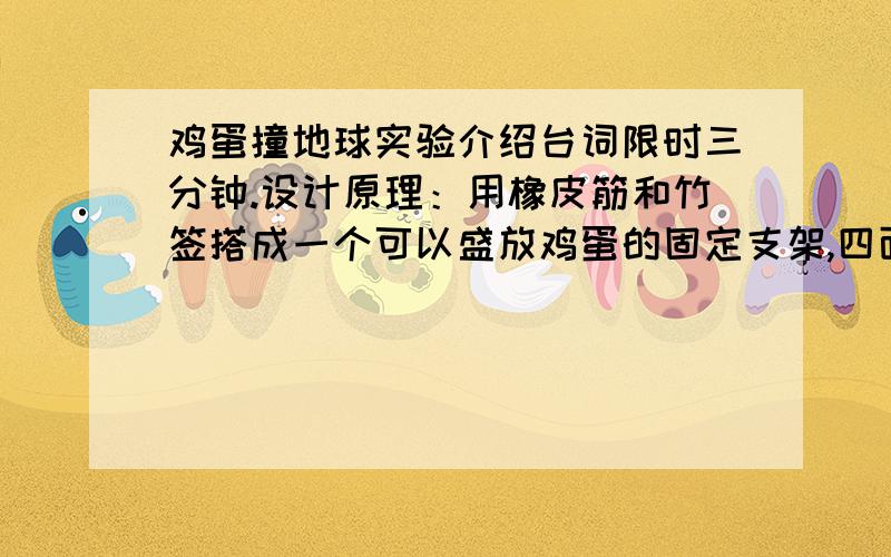 鸡蛋撞地球实验介绍台词限时三分钟.设计原理：用橡皮筋和竹签搭成一个可以盛放鸡蛋的固定支架,四面用橡皮筋连接,在鸡蛋表面贴上海绵双面胶后,放入支架内,在支架上部连接好降落伞.利