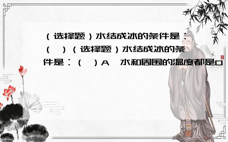 （选择题）水结成冰的条件是：（ ）（选择题）水结成冰的条件是：（ ）A,水和周围的温度都是0 ℃B,水和周围的温度都低于0℃C,水的温度是0 ℃,周围的温度低于0 ℃D,水的温度可以高于0 ℃,