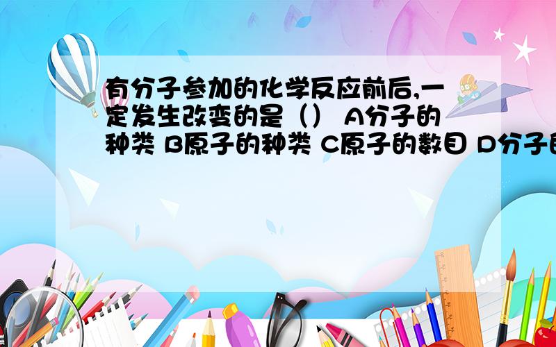 有分子参加的化学反应前后,一定发生改变的是（） A分子的种类 B原子的种类 C原子的数目 D分子的个数