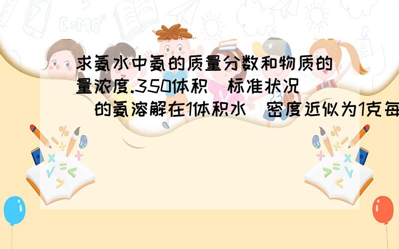 求氨水中氨的质量分数和物质的量浓度.350体积（标准状况）的氨溶解在1体积水（密度近似为1克每立方厘米）里,求所得氨水（密度为0.924克每立方厘米）中氨的质量分数和物质的量浓度.