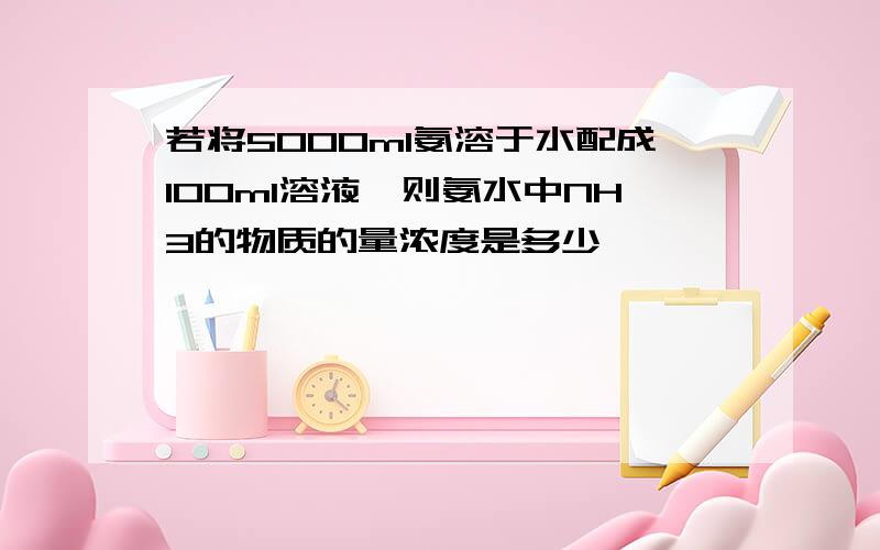 若将5000ml氨溶于水配成100ml溶液,则氨水中NH3的物质的量浓度是多少