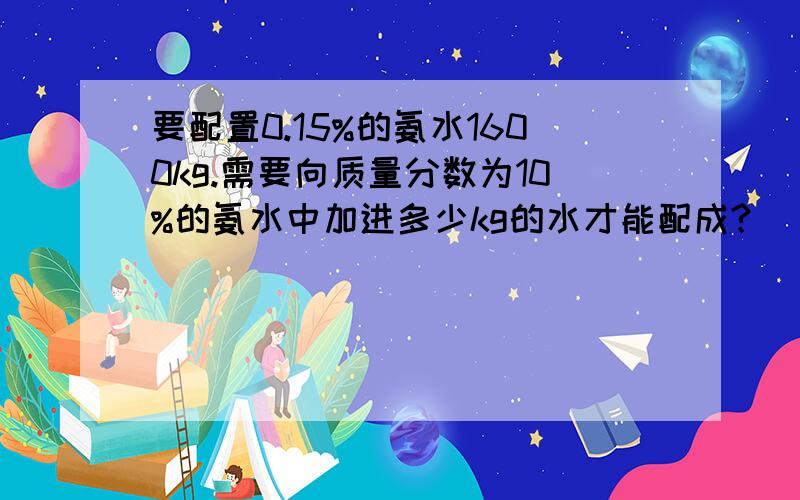 要配置0.15%的氨水1600kg.需要向质量分数为10%的氨水中加进多少kg的水才能配成?