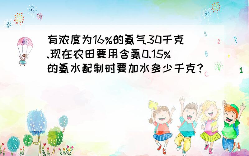 有浓度为16%的氨气30千克.现在农田要用含氨0.15%的氨水配制时要加水多少千克？