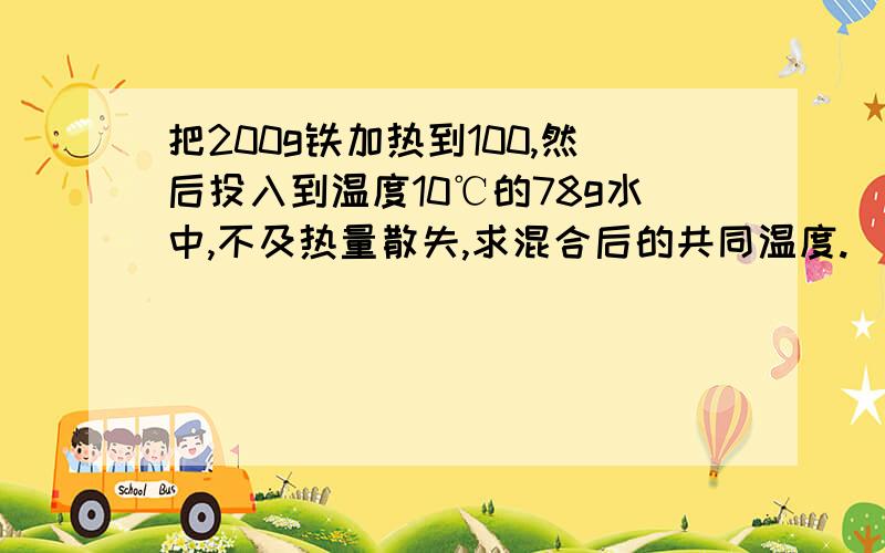 把200g铁加热到100,然后投入到温度10℃的78g水中,不及热量散失,求混合后的共同温度.(铁的比热容是0.46×10的三次方J/(kg.℃)