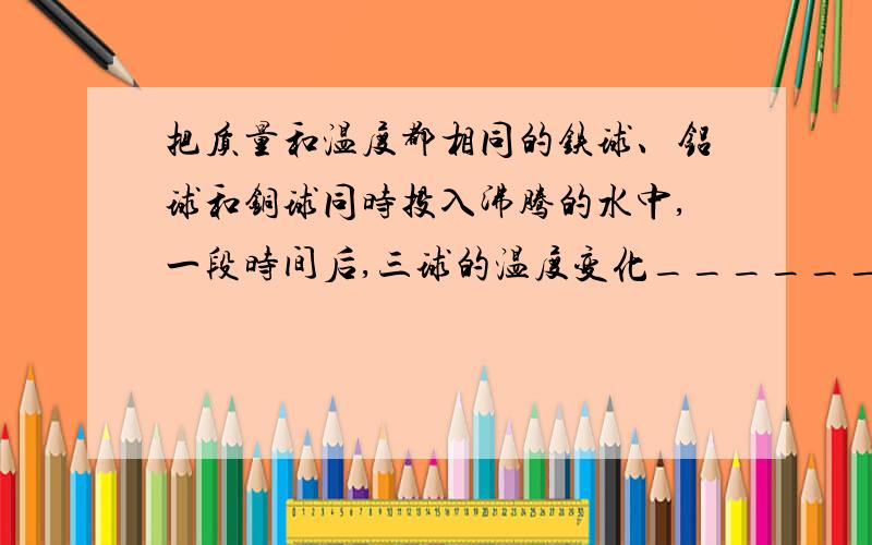 把质量和温度都相同的铁球、铝球和铜球同时投入沸腾的水中,一段时间后,三球的温度变化_______.其中吸收热量最多的是______球,吸收热量最少的是_______球.（C铝大于C铁大于C铜）