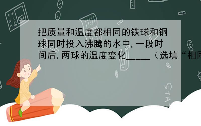 把质量和温度都相同的铁球和铜球同时投入沸腾的水中,一段时间后,两球的温度变化_____（选填“相同”或“不同”）.其中吸收热量多的是_____.第二个空给我个理由