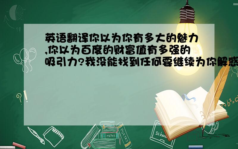 英语翻译你以为你有多大的魅力,你以为百度的财富值有多强的吸引力?我没能找到任何要继续为你解惑的哪怕一丁点动力,你似乎什么都不懂,无知的你似乎完全没有过错,完毕.