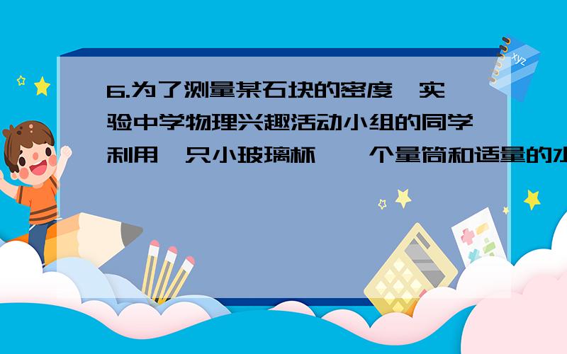 6.为了测量某石块的密度,实验中学物理兴趣活动小组的同学利用一只小玻璃杯、一个量筒和适量的水做了如下实验：（1）在量筒内倒入60cm3的水；（2）将小玻璃杯开口向上漂浮在量筒内的水