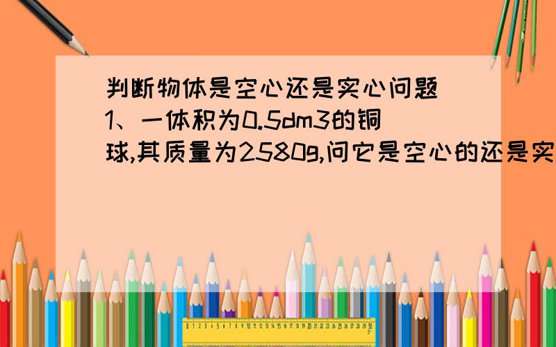 判断物体是空心还是实心问题 1、一体积为0.5dm3的铜球,其质量为2580g,问它是空心的还是实心的?如果是空心的,空心部分体积多大?(提示：此题有三种方法解) 2、有一体积为30 cm3的空心铜球,它